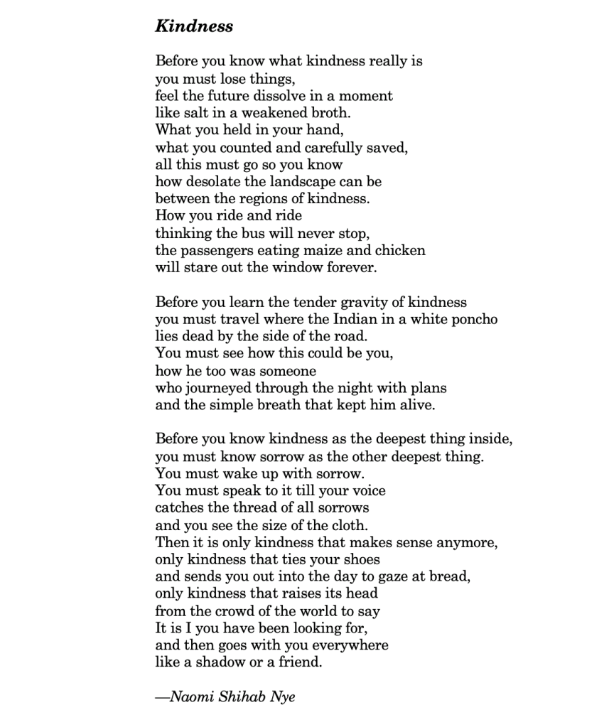 Gentillesse

Avant que tu ne saches ce que la gentillesse est vraiment, tu dois perdre des choses
Sentir le futur se dissoudre un moment,
Comme du sel dans une eau usée.

Ce que tu as tenu dans ta main,
Ce que tu as compté et pris soin de garder,
Tout cela doit partir maintenant pour que tu saches,
Combien le paysage peut être désolé,
Entre les régions de gentillesse.

Comment tu roules et roules,
En pensant que le bus ne s'arrêtera jamais,
Les passagers mangeant du maïs et du poulet,
Regardant pour toujours par la fenêtre.

Avant que tu apprennes la tendre gravité de la gentillesse,
Tu dois voyager où l'indien au Poncho blanc
Est étendu mort à côté de la route.
Tu dois voir à quel point cela pourrait être toi,
Combien lui aussi était quelqu'un
Qui voyageait à travers les nuits avec des plans,
Et le simple souffle qui le maintenait en vie.

Avant que tu ne connaisses la gentillesse comme la chose la plus profonde à l'intérieur,
Tu dois connaître le chagrin comme l'autre chose la plus profonde.
Tu dois te réveiller avec de la peine.
Tu dois parler jusqu'à ce que ta voix
Attrape le fil de tous les chagrins
Et que tu vois la taille du tissu.

Alors, il n'y aura plus que la gentillesse qui fera sens,
Seulement la gentillesse qui lace tes chaussures
Et t'envoie dehors pour la journée contempler le pain,
Seulement la gentillesse qui élève sa tête,
Parmi la foule du monde pour dire :
C'est moi que tu as cherchée,
Et ensuite pars avec toi partout
Comme une ombre ou un ami.

Naomi Shihab Nye