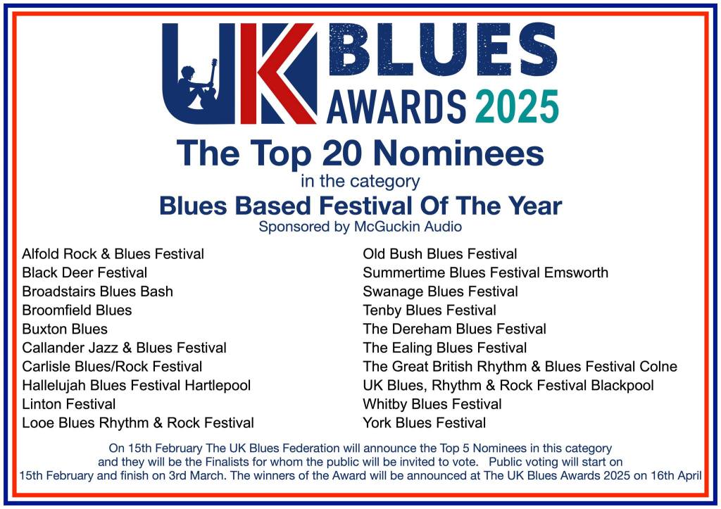 🏆 UK Blues Awards 2025 — Top 20 Nominees
Category: Blues Based Festival of the Year
(Sponsored by McGuckin Audio)
Nominees:
Alfold Rock & Blues Festival
Black Deer Festival
Broadstairs Blues Bash
Broomfield Blues
Buxton Blues
Callander Jazz & Blues Festival
Carlisle Blues / Rock Festival
Hallelujah Blues Festival Hartlepool
Linton Festival
Looe Blues Rhythm & Rock Festival
Old Bush Blues Festival
Summertime Blues Festival Emsworth
Swanage Blues Festival
Tenby Blues Festival
The Dereham Blues Festival
The Ealing Blues Festival
The Great British Rhythm & Blues Festival Colne
UK Blues Rhythm & Rock Festival Blackpool
Whitby Blues Festival
York Blues Festival